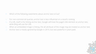  Which of the following statements about anchor text is true?
a. For non-commercial queries, anchor text is less influential on a result's ranking
b. If a URL itself is the linking anchor text, Google will treat the page's title element as anchor text,
while Bing will use the URL
c. When an embedded image is linking, the alt attribute of the image may be treated as anchor text
d. Anchor text is mostly ignored by Google in 2014, but was powerful in years past.
 