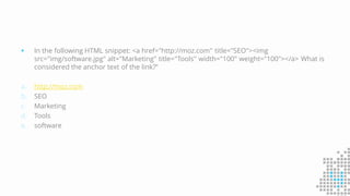 In the following HTML snippet: <a href="http://moz.com" title="SEO"><img
src="img/software.jpg" alt="Marketing" title="Tools" width="100" weight="100"></a> What is
considered the anchor text of the link?“
a. http://moz.com
b. SEO
c. Marketing
d. Tools
e. software
 