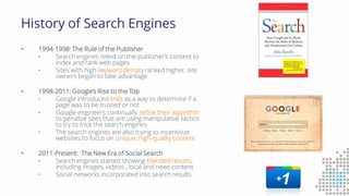 History of Search Engines
 1994-1998: The Rule of the Publisher
• Search engines relied on the publisher’s content to
index and rank web pages
• Sites with high keyword density ranked higher, site
owners began to take advantage
 1998-2011: Google’s Rise to the Top
• Google introduced links as a way to determine if a
page was to be trusted or not
• Google engineers continually refine their algorithm
to penalize sites that are using manipulative tactics
to try to trick the search engines
• The search engines are also trying to incentivize
websites to focus on unique, high-quality content
 2011-Present: The New Era of Social Search
• Search engines started showing blended results,
including images, videos , local and news content
• Social networks incorporated into search results
 