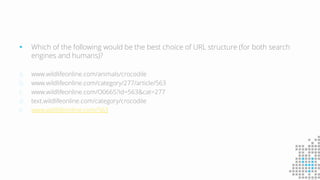  Which of the following would be the best choice of URL structure (for both search
engines and humans)?
a. www.wildlifeonline.com/animals/crocodile
b. www.wildlifeonline.com/category/277/article/563
c. www.wildlifeonline.com/O0665?id=563&cat=277
d. text.wildlifeonline.com/category/crocodile
e. www.wildlifeonline.com/563
 