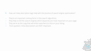 How can meta description tags help with the practice of search engine optimization?
a. They're an important ranking factor in the search algorithms.
b. They help to tell the search engines which keywords are most important on your page.
c. They serve as the copy that will entice searchers to click on your listing.
d. Trick question; meta descriptions are NOT important.
 