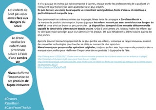 Template
Arrière plan
Il n'y a pas que le cinéma qui est récompensé à Cannes, chaque année les professionnels de la publicité s'y
retrouvent pour honorer les spots publicitaires les plus créatifs.
En juin dernier, une vidéo dans laquelle se rencontrent santé publique, fiente d'oiseau et robotique a
particulièrement marqué le jury...
Pour promouvoir ses crèmes solaires sur les plages, Nivea lance la campagne « Care from the air ».
La marque de produits de soin pour la peau juge que les enfants ne sont pas assez armés face aux dangers du
soleil et lance ainsi un drone un peu particulier. Le dispositif est composé d’une mouette télécommandée
capable de lancer de la crème solaire depuis les airs. Grâce à une camera UV, l’oiseau repère les enfants qui
ne sont pas encore protégés pour leur administrer le produit. De quoi réhabiliter la crème solaire auprès des
plus jeunes.
Après le bracelet connecté qui permet de ne plus perdre ses enfants, la marque se range à nouveau du coté
des nouvelles technologies pour toucher sa cible au moment le plus opportun.
Nivea innove pour proposer des opérations originales, toujours en lien avec la promesse de protection de sa
marque et en profite pour réaffirmer l’importance de ses produits à l’approche de l’été.
http://leblog.wcie.fr/2016/05/17/nivea-cree-un-drone-mouette-projetant-de-la-creme-solaire-sur-les-enfants-a-la-plage/
http://lareclame.fr/jungvonmatt-nivea-care-from-the-air-152848
http://www.easyvoyage.com/actualite/ete-2016-nivea-lance-un-drone-en-forme-de-mouette-qui-defeque-de-la-creme-solaire-
sur-les-enfants-69328
https://youtu.be/3FwYgyClueQ
Les enfants ne
sont pas assez
armés face aux
dangers du
soleil
Le drone
localise les
enfants sans
protection
solaire à l’aide
d’une caméra
UV
Nivea réaffirme
l’importance de
ses produits de
façon innovante
#Drones
#SunBurn
#CareFromTheAir
 
