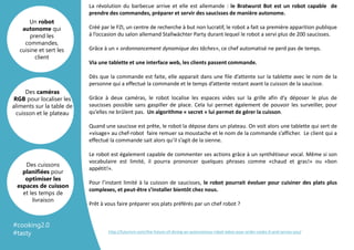 Template
Arrière plan
La révolution du barbecue arrive et elle est allemande : le Bratwurst Bot est un robot capable de
prendre des commandes, préparer et servir des saucisses de manière autonome.
Créé par le FZI, un centre de recherche à but non lucratif, le robot a fait sa première apparition publique
à l’occasion du salon allemand Stallwächter Party durant lequel le robot a servi plus de 200 saucisses.
Grâce à un « ordonnancement dynamique des tâches», ce chef automatisé ne perd pas de temps.
Via une tablette et une interface web, les clients passent commande.
Dès que la commande est faite, elle apparait dans une file d’attente sur la tablette avec le nom de la
personne qui a effectué la commande et le temps d’attente restant avant la cuisson de la saucisse.
Grâce à deux caméras, le robot localise les espaces vides sur la grille afin d’y déposer le plus de
saucisses possible sans gaspiller de place. Cela lui permet également de pouvoir les surveiller, pour
qu’elles ne brûlent pas. Un algorithme « secret » lui permet de gérer la cuisson.
Quand une saucisse est prête, le robot la dépose dans un plateau. On voit alors une tablette qui sert de
«visage» au chef-robot faire remuer sa moustache et le nom de la commande s’afficher. Le client qui a
effectué la commande sait alors qu’il s’agit de la sienne.
Le robot est également capable de commenter ses actions grâce à un synthétiseur vocal. Même si son
vocabulaire est limité, il pourra prononcer quelques phrases comme «chaud et gras!» ou «bon
appétit!».
Pour l’instant limité à la cuisson de saucisses, le robot pourrait évoluer pour cuisiner des plats plus
complexes, et peut-être s’installer bientôt chez nous.
Prêt à vous faire préparer vos plats préférés par un chef robot ?
Un robot
autonome qui
prend les
commandes,
cuisine et sert les
client
Des caméras
RGB pour localiser les
aliments sur la table de
cuisson et le plateau
Des cuissons
planifiées pour
optimiser les
espaces de cuisson
et les temps de
livraison
http://futurism.com/the-future-of-dining-an-autonomous-robot-takes-your-order-cooks-it-and-serves-you/
#cooking2.0
#tasty
 