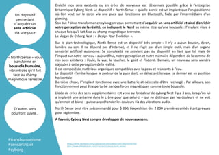 Template
Arrière plan
Enrichir nos sens existants ou en créer de nouveaux est désormais possible grâce à l’entreprise
britannique Cyborg Nest. Le dispositif « North Sense » qu’elle a créé est un implant que l’on positionne
où l’on veut sur le corps via une puce qui fonctionne en Bluetooth, fixée par l’intermédiaire d’un
piercing.
Son but ? Vous transformer en cyborg en vous permettant d’acquérir un sens artificiel et ainsi d’enrichir
votre perception de la réalité, en indiquant le Nord au même titre qu’une boussole : l’implant vibre à
chaque fois qu’il fait face au champ magnétique terrestre.
Le slogan de Cyborg Nest : « Design Your Evolution ».
Sur le plan technologique, North Sense est un dispositif très simple : il n’y a aucun bouton, écran,
lumière ou son. Il ne dépend pas d’Internet, et il ne s’agit pas d’un simple outil, mais d’un organe
sensoriel artificiel autonome. Sa complexité ne provient pas du dispositif en tant que tel mais de
l’impact sur notre cerveau : aujourd’hui, notre perception et notre mémoire dépendent de la somme de
nos sens existants : l’ouïe, la vue, le toucher, le goût et l’odorat. Demain, un nouveau sens viendra
s’ajouter à cette perception de la réalité.
Il est composé de matériaux organiques compatibles avec la peau et résistants à l’eau.
Le dispositif s’arrête lorsque le porteur de la puce dort, en détectant lorsque ce dernier est en position
horizontale
Dernière chose, l’’implant fonctionne avec une batterie et nécessite d’être rechargé . Par ailleurs, son
fonctionnement peut être perturbé par des forces magnétiques comme toute boussole.
L’idée de créer des sens supplémentaires est venu au fondateur de cyborg Nest il y a 3 ans, lorsqu’on lui
a implanté une antenne dans le crâne pour que celui-ci – qui ne distingue pas les couleurs et ne voit
qu’en noir et blanc – puisse appréhender les couleurs via des vibrations audio.
North Sense peut être précommandé pour $ 350, l’expédition des 2 000 premières unités étant prévues
pour septembre.
A l’avenir, Cyborg Nest compte développer de nouveaux sens.
« North Sense » vous
transforme en
boussole humaine,
vibrant dès qu’il fait
face au champ
magnétique terrestre
Un dispositif
permettant
d’acquérir un
sens artificiel
via une puce
D’autres sens
pourront suivre…
#transhumanisme
#sensartificiel
#cyborg
https://www.facebook.com/Cyborgnest.net/videos/1349788245036794/
http://www.digitaltrends.com/cool-tech/cyborg-north-sense/
 