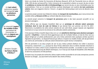 Template
Arrière plan
Selon une étude du Center for Economics & Business Research, 60 % de l’humanité vivra en ville en
2030, 10% de plus qu’aujourd’hui. Cette croissance de la population urbaine va causer de plus en plus
de problèmes en termes de trafic et d’embouteillages qui seront de plus en plus intolérables pour les
automobilistes. C’est sur ce constat qu’Airbus souhaite développer son système de taxis autonomes
volants. Dans son magazine interne « Forum », le géant de l’aéronautique vient ainsi de dévoiler deux
projets.
Le premier projet consiste tout d’abord à réaliser du transport de marchandises, pour concurrencer des
sociétés telles qu’Amazon et DHL qui utilisent déjà des drones livreurs.
Le second projet concerne le transport de personnes grâce à des taxis pouvant accueillir un ou
plusieurs passagers.
Airbus affirme que ses équipes travaillent déjà sur un prototype de véhicule volant autonome
individuel, dont le nom de code est Vahana et qui devrait faire son premier vol d'ici fin 2017.
Néanmoins, le problème de cette voiture volante est son coût élevé, auquel s’ajoute une régulation
incertaine en ce qui concerne les drones et les véhicules volants autonomes.
C’est pourquoi Airbus travaille depuis deux ans sur une plateforme électrique pour plusieurs passagers
appelée « CityAirbus ». Sorte de drone gigantesque avec de multiples hélices, ce taxi du futur sera au
départ dirigé par un pilote professionnel, puis sera rendu autonome dans quelques années quand la
législation le permettra. Ce dispositif devrait par ailleurs s’inspirer du modèle d’Uber, afin de permettre
aux clients de commander un véhicule volant directement à partir de leur smartphone.
Afin de permettre à ces deux projets de voir le jour, Airbus prévoit d’ailleurs de s’allier à plusieurs
entreprises, notamment Uber, puisque les deux firmes cibleraient alors la même clientèle cherchant à
se déplacer en milieu urbain le plus simplement et efficacement possible. La société n’a pour l’instant
pas communiqué beaucoup de détails techniques, si ce n'est qu'une étude de faisabilité a été effectuée
et dont les conclusions ont été positives.
A travers tous ces projets de recherche, Airbus espère rendre accessible le ciel à des entreprises comme
Amazon ou Google... qui pourraient ainsi devenir des clients d'Airbus.
Un taxi volant
autonome capable
de transporter une
ou plusieurs
personnes
Un dispositif, inspiré
du modèle d’Uber,
permettant de
commander un
véhicule depuis son
smartphone
Amazon, Google :
les futurs clients
d’Airbus ?
http://www.begeek.fr/airbus-devoile-projet-fou-de-taxi-autonome-volant-213149
http://www.huffingtonpost.fr/2016/08/20/airbus-transport-futur_n_11605840.html
http://www.tf1.fr/tf1/auto-moto/news/airbus-presente-un-projet-de-taxis-volants-autonomes-3659315.html
#Drone
#Uber
 