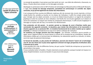 Template
Arrière plan
Le concept de wearables n'aura jamais aussi bien porté son nom : aux côtés des vêtements, chaussures, ou
bijoux, il faudra désormais compter sur les tatouages connectés.
Développé en partenariat entre le MIT (l'Institut de technologie du Massachusetts) et Microsoft Research,
il s’agit d’un concept de tatouage temporaire, permettant de communiquer et contrôler des objets
connectés, et qui permet également de stocker des informations.
Il est composé de fines couches de différents matériaux afin de concevoir des circuits imprimés, et d’une
simple feuille d'or, sensible au toucher et à la chaleur de l'utilisateur. Il suffit d’un simple contact tactile
pour interagir avec les objets connectés. Le circuit est d'abord dessiné grâce à un logiciel de conception
graphique et selon les souhaits du futur utilisateur. Une feuille d'or est ensuite appliquée sur le dessin et
servira de conducteur sur lequel sont montés les composants électroniques. Il suffit ensuite d'appliquer le
tatouage sur la peau avec de l'eau, à la manière d'un décalcomanie.
Trois protocoles ont été pensés : le premier permet au tatouage de servir d'interface tactile pour
commander des appareils connectés ; le deuxième, pour stocker des informations et les transmettre à
d’autres appareils via un protocole NFC ; le troisième fonctionnerait de la même manière qu'un capteur
d'activité, en relevant la température du corps et le rythme cardiaque de l'utilisateur.
De nombreux cas d’usages peuvent ainsi être imaginés : par exemple, l’utilisateur pourra prendre un
appel, lancer l’appareil photo ou encore baisser le volume de la musique de son smartphone, stocker des
informations lisibles par un terminal dans les billetteries, les événements sportifs ou culturels, et même,
servir de moyen de paiement électronique.
Ce format de wearable, au plus proche de l’utilisateur, pourrait ainsi devenir l'avenir de la technologie
sans fil. Son lien étroit avec la peau laisse également entrevoir de larges perspectives d'utilisations dans
le domaine de la santé.
Il sera possible d’en créer de différentes formes, de quoi susciter l’intérêt des entreprises qui pourront les
personnaliser à leur guise.
Si vous souhaitez tester le DuoSkin, il faudra néanmoins encore patienter, puisque le projet est toujours en
phase d’expérimentation. Le prix du Duoskin n’a pas encore été évoqué.
…et un système de
stockage
d’informations, de
communication et
capteur
de données
Un tatouage éphémère
capable de piloter les
objets connectés
Une collaboration
entre le
MIT et
Microsoft
Research
#wearables
#IoT https://vimeo.com/178334883
http://www.lesnumeriques.com/objet-connecte/mit-microsoft-travaillent-sur-duoskin-tatouage-connecte-n54885.html
http://www.usine-digitale.fr/article/video-duoskin-met-la-memoire-dans-la-peau.N422762
 