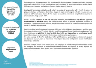 #wifi
#lowtech
http://www.mizeus.com/
https://youtu.be/KA3ZS7WNRg8
http://www.gearbrain.com/mizeus-group-launches-zeuspro-first-non-electrical-wi-fi-amplifier-1950019224.html
https://www.indiegogo.com/projects/zeuspro-the-ultimate-wireless-network-solution-wifi#/
Nous avons tous déjà expérimenté des problèmes liés à une mauvaise connexion wifi dans certaines
zones de la maison. C’est à cette problématique que le fondateur de la startup israélienne Mizeus, David
Melman, et ses associés, souhaitaient répondre via leur appareil ZeusPro.
Le dispositif permet de multiplier par 2 voire 3 la portée de la connexion wifi : il suffit de placer la
plaque métallique sur l’antenne du routeur. L’appareil reçoit ainsi le signal wifi et le renvoie dans un
rayon de 180° vers la zone choisie. Si l’on équipe la deuxième antenne de l’amplificateur ZeusPro, le
champ est alors élargi jusqu’à 360°.
Grâce à ZeusPro, l’intensité du wifi est, elle aussi, améliorée, les interférences avec d’autres appareils
étant réduites au maximum. Enfin, afin d’éviter que les voisins ne puissent également accéder à la
connexion, l’appareil garantie la sécurité, en permettant en fonction de l’orientation de la plaque de
limiter sa portée à sa propre zone.
Celui-ci combine la technologie de fréquence ciblée, qui existe déjà dans les récepteurs satellites avec
les routeurs traditionnels. S’il existait déjà des amplificateurs de wifi, ceux-ci étaient jusqu’à aujourd’hui
tous électriques : la spécificité de ZeusPro réside dans le fait que l’appareil est un amplificateur passif
de wifi domestique, ne nécessitant ni électronique, ni alimentation quelconque....
Un autre avantage de ZeusPro réside dans le fait qu’il fonctionne systématiquement et avec la plupart
des types de routeurs, dans la mesure où il ne dépend d’aucune configuration ou de modification
électronique préalable.
L’appareil n’est pas encore sur le marché, mais une campagne de crowdfunding a récemment été lancée
sur Indiegogo afin de lancer la production et commercialisation de l’appareil, et a déjà dépassé ses
objectifs de financement. Vous pouvez ainsi l’acquérir en avant-première pour $10.
Un appareil développé
par la startup
israélienne
MIZEUS
Un appareil chargé
d’amplifier
la portée et
l’intensité
du wifi
Le premier
amplificateur
passif
 