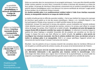 Grâce aux avancées dans les neurosciences et aux progrès techniques, il sera peut-être bientôt possible
d’aider certains patients à se tenir droit, à remarcher et même à retrouver des sensations au niveau de
leurs jambes. Un groupe de chercheurs international a récemment mis en lumière la possibilité pour des
patients devenus paraplégiques suite à une blessure à la colonne vertébrale de retrouver l'usage partiel
de leurs jambes, via un protocole clinique innovant.
Un résultat possible grâce à un conditionnement cérébral réalisé à l'aide d'une interface neuronale
directe, un exosquelette robotisé et un casque de réalité virtuelle.
La réalité virtuelle permet en effet des avancées notables : c’est ce que révèlent les travaux de ce groupe
de chercheur ayant publié sur le site des revues scientifiques « Nature » et « Scientific Reports ». Les
huit participants à l’étude ont pu recouvrer un relatif contrôle moteur de leurs jambes.
Initialement, lorsque l’on examinait le cerveau des patients, aucune modulation de l’activité cérébrale
n’était détectée quand il leur était demandé de marcher, comme si le cerveau avait effacé le concept
même de bouger les jambes. D’où l’intérêt de la réalité virtuelle : les patients ont ainsi été équipés de
casques Oculus Rift et devaient contrôler leur avatar et le déplacer. Un vêtement à manches longues à
système de retour haptique a complété l’ensemble afin de produire une sensation sur les bras de
l’usager à chaque fois qu’un pas était effectué en réalité virtuelle. Ce système a ainsi permis de
reconfigurer leur structure neuronale. Une fois le schéma cérébral mis à jour, ces derniers ont pu le
mettre en pratique grâce à un exosquelette. Relié à un casque spécifique, l’appareil activait son
mécanisme de marche lorsqu’il recevait l’instruction de marcher.
Résultats : tous les patients ont pu à nouveau ressentir des sensations dans les membres inférieurs et
ont récupéré un contrôle partiel de certains muscles, de la vessie et du fonctionnement de l’intestin.
La réalité virtuelle ouvre ainsi de nouvelles pistes dans le domaine médical. Ce protocole offre ainsi
une alternative intéressante à des approches plus invasives comme la neurochirurgie. Cette
technologie était déjà utilisée pour soigner dans le domaine de la psychothérapie, ou encore aider les
soignants à accompagner plus efficacement leurs patients dans le cadre d’un contrôle de routine.
…grâce à un traitement
à base d'interface
neuronale directe,
d'exosquelette
robotisé et de réalité
virtuelle
La possibilité
pour des patients
paraplégiques de
retrouver partiellement
l’usage de
leurs jambes
Des patients équipés
d’Oculus Rift visant à
reconfigurer
leur structure
neuronale
#réalitévirtuelle
#exosquelette
#interfaceneuronale
https://youtu.be/-MK-AXjpI2w
http://www.usine-digitale.fr/article/des-exosquelettes-et-la-realite-virtuelle-aident-des-patients-paraplegiques-a-remarcher.N422722
https://humanoides.fr/realite-virtuelle-robotique-paraplegie/
 