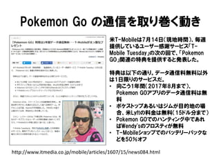 Pokemon Go の通信を取り巻く動き
http://www.itmedia.co.jp/mobile/articles/1607/15/news084.html
米T-Mobileは7月14日（現地時間）、毎週
提供しているユーザー感謝サービス「T-
Mobile Tuesday」の次の回で、「Pokemon
GO」関連の特典を提供すると発表した。
特典は以下の通り。データ通信料無料以外
は1日限りのサービスだ。
• 向こう1年間（2017年8月まで）、
Pokemon GOアプリのデータ通信料は無
料
• ポケストップあるいはジムが目的地の場
合、米Lyftの料金は無料（15ドル分まで）
• Pokemon GOでのハンティング中であれ
ばWendy'sのフロスティが無料
• T-Mobileショップでのバッテリーパックな
どを50％オフ
 