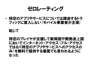 ゼロレーティング
• 特定のアプリやサービスについては課金するトラ
フィックに算入しない(モバイル事業者が主導)
転じて
特定のプレイヤが支援して新興国や開発途上国
においてインターネット・アクセス(フル・アクセス
ではなく特定のアプリやサービスへのアクセスの
み)を無料で提供する場面でも言われるように
なった
 