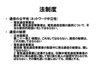 法制度
• 通信の公平性(ネットワーク中立性)
– 電気通信事業法
第6条 電気通信事業者は、電気通信役務の提供について、不
当な差別的取扱いをしてはならない。
• 通信の秘密
– 日本国憲法
第二十一条２ 検閲は、これをしてはならない。通信の秘密は、
これを侵してはならない
– 電気通信事業法
第四条 電気通信事業者の取扱中に係る通信の秘密は、侵し
てはならない。
２ 電気通信事業に従事する者は、在職中電気通信事業者の
取扱中に係る通信に関して知り得た他人の秘密を守らなけれ
ばならない。その職を退いた後においても、同様とする。
 