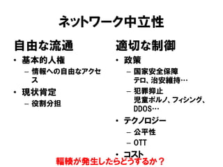ネットワーク中立性
自由な流通
• 基本的人権
– 情報への自由なアクセ
ス
• 現状肯定
– 役割分担
適切な制御
• 政策
– 国家安全保障
テロ、治安維持…
– 犯罪抑止
児童ポルノ、フィシング、
DDOS…
• テクノロジー
– 公平性
– OTT
• コスト
輻輳が発生したらどうするか？
 