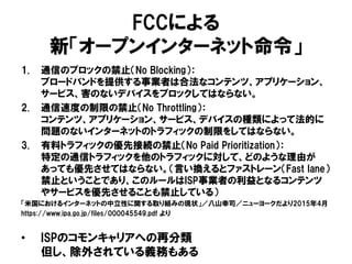 FCCによる
新「オープンインターネット命令」
1. 通信のブロックの禁止（No Blocking）：
ブロードバンドを提供する事業者は合法なコンテンツ、アプリケーション、
サービス、害のないデバイスをブロックしてはならない。
2. 通信速度の制限の禁止（No Throttling）：
コンテンツ、アプリケーション、サービス、デバイスの種類によって法的に
問題のないインターネットのトラフィックの制限をしてはならない。
3. 有料トラフィックの優先接続の禁止（No Paid Prioritization）：
特定の通信トラフィックを他のトラフィックに対して、どのような理由が
あっても優先させてはならない。（言い換えるとファストレーン（Fast lane）
禁止ということであり、このルールはISP事業者の利益となるコンテンツ
やサービスを優先させることも禁止している）
「米国におけるインターネットの中立性に関する取り組みの現状」／八山幸司／ニューヨークだより2015年4月
https://www.ipa.go.jp/files/000045549.pdf より
• ISPのコモンキャリアへの再分類
但し、除外されている義務もある
 