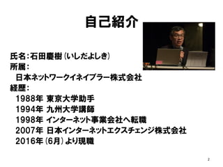 自己紹介
氏名：石田慶樹(いしだよしき)
所属：
日本ネットワークイネイブラー株式会社
経歴：
1988年 東京大学助手
1994年 九州大学講師
1998年 インターネット事業会社へ転職
2007年 日本インターネットエクスチェンジ株式会社
2016年(6月)より現職
2
 