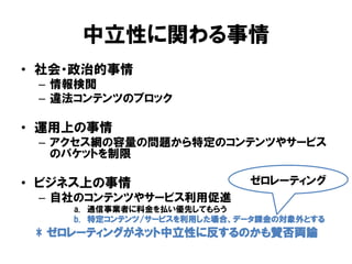 中立性に関わる事情
• 社会・政治的事情
– 情報検閲
– 違法コンテンツのブロック
• 運用上の事情
– アクセス網の容量の問題から特定のコンテンツやサービス
のパケットを制限
• ビジネス上の事情
– 自社のコンテンツやサービス利用促進
a. 通信事業者に料金を払い優先してもらう
b. 特定コンテンツ/サービスを利用した場合、データ課金の対象外とする
ゼロレーティング
* ゼロレーティングがネット中立性に反するのかも賛否両論
 