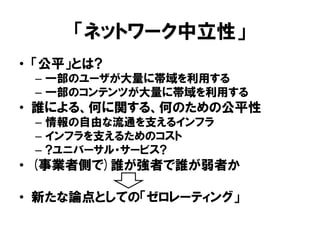 「ネットワーク中立性」
• 「公平」とは?
– 一部のユーザが大量に帯域を利用する
– 一部のコンテンツが大量に帯域を利用する
• 誰による、何に関する、何のための公平性
– 情報の自由な流通を支えるインフラ
– インフラを支えるためのコスト
– ?ユニバーサル・サービス?
• (事業者側で)誰が強者で誰が弱者か
• 新たな論点としての「ゼロレーティング」
 