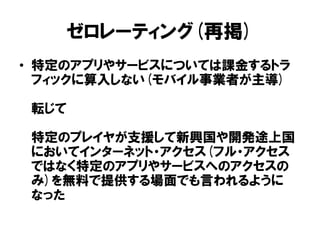 ゼロレーティング(再掲)
• 特定のアプリやサービスについては課金するトラ
フィックに算入しない(モバイル事業者が主導)
転じて
特定のプレイヤが支援して新興国や開発途上国
においてインターネット・アクセス(フル・アクセス
ではなく特定のアプリやサービスへのアクセスの
み)を無料で提供する場面でも言われるように
なった
 
