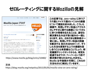 ゼロレーティングに関するMozillaの見解
この記事では、zero-rating に伴うプ
ラス面とマイナス面のいくつかの課題
について概説を試みました。こうした
課題や、利用しやすい料金とアクセス
のしやすさに関する課題についてさら
に多くの情報を伝えることは、適切な
解決策を生み出す取り組みの一環と
なります。また、さまざまな関係者が一
堂に会し、利用しやすい料金の問題
を解決する 別の方法をめぐって、そう
した方法を実現する上での課題を話
し合うことも有意義なことでしょう。研
究機関やシンクタンクからも、研究を
促進するホワイト ペーパーという形で
解決策が得られるかもしれません。
Mozilla は今後数か月間に、これらの
方法をさらに検討していきます。
https://www.mozilla.jp/blog/entry/10480/
原典
https://blog.mozilla.org/netpolicy/2015/05/05/mozilla-view-on-zero-rating/
 