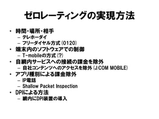 ゼロレーティングの実現方法
• 時間・場所・相手
– テレホーダイ
– フリーダイヤル方式(0120)
• 端末内のソフトウェアでの制御
– T-mobileの方式(?)
• 自網内サービスへの接続の課金を除外
– 自社コンテンツへのアクセスを除外(J:COM MOBILE)
• アプリ種別による課金除外
– IP電話
– Shallow Packet Inspection
• DPIによる方法
– 網内にDPI装置の導入
 