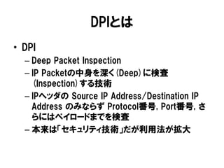 DPIとは
• DPI
– Deep Packet Inspection
– IP Packetの中身を深く(Deep)に検査
(Inspection)する技術
– IPヘッダの Source IP Address/Destination IP
Address のみならず Protocol番号, Port番号, さ
らにはペイロードまでを検査
– 本来は「セキュリティ技術」だが利用法が拡大
 