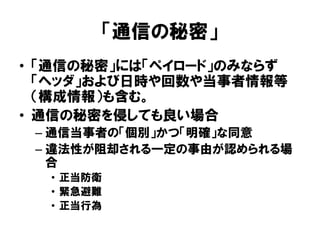 「通信の秘密」
• 「通信の秘密」には「ペイロード」のみならず
「ヘッダ」および日時や回数や当事者情報等
（構成情報）も含む。
• 通信の秘密を侵しても良い場合
– 通信当事者の「個別」かつ「明確」な同意
– 違法性が阻却される一定の事由が認められる場
合
• 正当防衛
• 緊急避難
• 正当行為
 