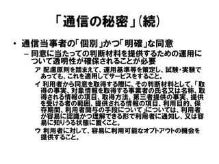 「通信の秘密」(続)
• 通信当事者の「個別」かつ「明確」な同意
– 同意に当たっての判断材料を提供するための運用に
ついて透明性が確保されることが必要
ア 配慮原則を踏まえて、運用基準等を策定し、試験・実験で
あっても、これを適用してサービスをすること。
イ 利用者から同意を取得する際に、その判断材料として、「取
得の事実、対象情報を取得する事業者の氏名又は名称、取
得される情報の項目、取得方法、第三者提供の事実、提供
を受ける者の範囲、提供される情報の項目、利用目的、保
存期間、利用者関与の手段について」については、利用者
が容易に認識かつ理解できる形で利用者に通知し、又は容
易に知りうる状態に置くこと。
ウ 利用者に対して、容易に利用可能なオプトアウトの機会を
提供すること。
 