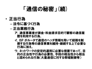 「通信の秘密」(続)
• 正当行為
– 法令に基づく行為
– 正当業務行為
ア．通信事業者が課金・料金請求目的で顧客の通信履
歴を利用する行為、
イ．ISP がルータで通信のヘッダ情報を用いて経路を制
御する行為等の通信事業を維持・継続する上で必要な
行為に加え、
ウ．ネットワークの安定的運用に必要な措置であって、目
的の正当性や行為の必要性、手段の相当性から相当
と認められる行為（大量通信に対する帯域制御等）
 