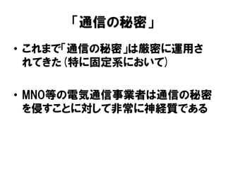 「通信の秘密」
• これまで「通信の秘密」は厳密に運用さ
れてきた(特に固定系において)
• MNO等の電気通信事業者は通信の秘密
を侵すことに対して非常に神経質である
 
