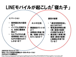 LINEモバイルが起こした「寝た子」
イノベーション
• 競争優位性の固定
化？
• インフラと見做すな
ら、合意と義務負
担は？
• なんでもOKなら通
信事業者(MNO)に
もDPIが認められて
しかるべき？
通信の秘密
• 「違法性阻却自由」
はどこまでOK?
• 電気通信事業法第
4条(通信の秘密)
の法執行は妥当？
• 憲法第21条第2項
後段(通信の秘密)
と価値は共有でき
ている？
ネット中立性
• 垂直統合でいいの
か？
• 消費者の利益(短
期／長期)は守ら
れているのか？
JANOG38(2016/07/07)
ゼロレーティングを支える技術とローカルレギュレーション
クロサカタツヤ氏資料より
http://www.janog.gr.jp/meeting/janog38/application/files/4914/6845/5574/janog38-zr-kurosaka.pdf
 