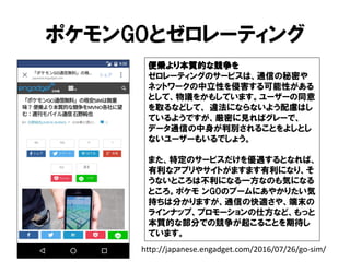 ポケモンGOとゼロレーティング
便乗より本質的な競争を
ゼロレーティングのサービスは、通信の秘密や
ネットワークの中立性を侵害する可能性がある
として、物議をかもしています。ユーザーの同意
を取るなどして、 違法にならないよう配慮はし
ているようですが、厳密に見ればグレーで、
データ通信の中身が判別されることをよしとし
ないユーザーもいるでしょう。
また、特定のサービスだけを優遇するとなれば、
有利なアプリやサイトがますます有利になり、そ
うないところは不利になる一方なのも気になる
ところ。ポケモ ンGOのブームにあやかりたい気
持ちは分かりますが、通信の快適さや、端末の
ラインナップ、プロモーションの仕方など、もっと
本質的な部分での競争が起こることを期待し
ています。
http://japanese.engadget.com/2016/07/26/go-sim/
 