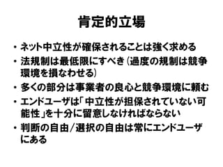 肯定的立場
• ネット中立性が確保されることは強く求める
• 法規制は最低限にすべき(過度の規制は競争
環境を損なわせる)
• 多くの部分は事業者の良心と競争環境に頼む
• エンドユーザは「中立性が担保されていない可
能性」を十分に留意しなければならない
• 判断の自由/選択の自由は常にエンドユーザ
にある
 