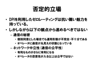 否定的立場
• DPIを利用したゼロレーティングは抗い難い魅力を
持っている。
• しかしながら以下の観点から進めるべきではない
– 通信の秘密
• 個別同意とした場合でも運用形態が不完全・不十分である
• オペレータに通信が丸見えの状態となっている
– ネットワーク中立性(通信の公平性)
• 有利なものがさらに有利になる
• オペレータの恣意性が入る以上は公平ではない
 