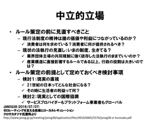 中立的立場
• ルール策定の前に見直すべきこと
– 現行法制度の精神は誰の価値や利益につながっているのか？
 消費者は何を求めている？消費者に何が提供されるべき？
– 現状の法執行の見直し：いまの制度、生きてる？
 業界団体主導の共同規制に強く依存した法執行のままでいいのか？
 産業構造に直接影響するルールである以上、行政の役割は大きいので
は？
• ルール策定の前提として定めておくべき検討事項
– 検討１：現実の直視
 21世紀の日本ってどんな社会になる？
 その時に生活者の利益って何？
– 検討２：現実としての国際協調
 サービスプロバイダーもプラットフォーム事業者もグローバル
JANOG38(2016/07/07)
ゼロレーティングを支える技術とローカルレギュレーション
クロサカタツヤ氏資料より
http://www.janog.gr.jp/meeting/janog38/application/files/4914/6845/5574/janog38-zr-kurosaka.pdf
 