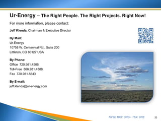 NYSE MKT: URG • TSX: URE
For more information, please contact:
Jeff Klenda, Chairman & Executive Director
By Mail:
Ur-Energy
10758 W. Centennial Rd., Suite 200
Littleton, CO 80127 USA
By Phone:
Office 720.981.4588
Toll-Free 866.981.4588
Fax 720.981.5643
By E-mail:
jeff.klenda@ur-energy.com
22
 