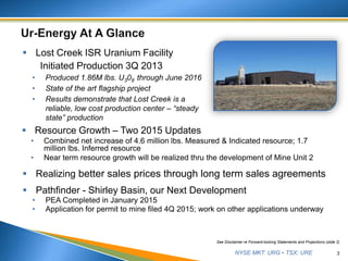 NYSE MKT: URG • TSX: URE 3
See Disclaimer re Forward-looking Statements and Projections (slide 2)
 Lost Creek ISR Uranium Facility
Initiated Production 3Q 2013
• Produced 1.86M lbs. U308 through June 2016
• State of the art flagship project
• Results demonstrate that Lost Creek is a
reliable, low cost production center – “steady
state” production
 Resource Growth – Two 2015 Updates
• Combined net increase of 4.6 million lbs. Measured & Indicated resource; 1.7
million lbs. Inferred resource
• Near term resource growth will be realized thru the development of Mine Unit 2
 Realizing better sales prices through long term sales agreements
 Pathfinder - Shirley Basin, our Next Development
• PEA Completed in January 2015
• Application for permit to mine filed 4Q 2015; work on other applications underway
 