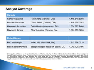 NYSE MKT: URG • TSX: URE
Ur-Energy Inc. is followed by the analysts listed above. This list, including the firms and individual analysts at these firms, is subject to
change at any time without notice. Please note that any opinions, estimates, forecasts, conclusions or recommendations regarding Ur-Energy
Inc. performance made by these analysts are theirs alone and do not represent opinions, estimates, forecasts, conclusions,
recommendations or predictions of Ur-Energy Inc. or its management. Ur-Energy Inc. does not by its reference above or in any other manner
imply its endorsement of or concurrence with such information, conclusions or recommendations.
5
United States
H.C. Wainwright Heiko Ihle (New York, NY) 1.212.356.0510
Roth Capital Partners Joseph Reagor (Newport Beach, CA) 1.949.720.7106
Canada
Cantor Fitzgerald Rob Chang (Toronto, ON) 1.416.849.5008
Dundee Securities David Talbot (Toronto, ON) 1.416.350.3082
Haywood Securities Colin Healey (Vancouver, BC) 1.604.697.7400
Raymond James Alex Terentiew (Toronto, CA) 1.604.659.8255
 