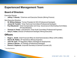 NYSE MKT: URG • TSX: URE
Board of Directors
Executive Director
 Jeffrey T. Klenda,* Chairman and Executive Director (Mining Finance)
Non-Executive Directors
 W. William Boberg,* Former President & CEO (Professional Geologist)
 James M. Franklin,* Chair-Technical Committee (Professional Geologist)
 Paul Macdonell,* Chair-Compensation and Corp. Governance & Nominating Committees
(Private Mediator)
 Thomas H. Parker, Lead Director, Chair-Audit Committee (Professional Engineer)
 Gary C. Huber, Director (Professional Geologist; Mining Executive)
Officers
 Roger L. Smith, Chief Financial Officer & Chief Administrative Officer (CPA & MBA)
 Steven M. Hatten, VP Operations (Mining Engineer)
 John W. Cash, VP Regulatory Affairs (Geologist & Geophysicist)
 James A. Bonner, VP Geology (Professional Geologist)
 Penne A. Goplerud, Corporate Secretary & General Counsel (JD)
* Founding Directors
6
 