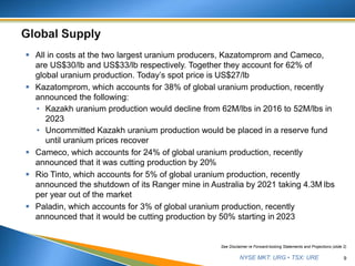 NYSE MKT: URG • TSX: URE
 All in costs at the two largest uranium producers, Kazatomprom and Cameco,
are US$30/lb and US$33/lb respectively. Together they account for 62% of
global uranium production. Today’s spot price is US$27/lb
 Kazatomprom, which accounts for 38% of global uranium production, recently
announced the following:
• Kazakh uranium production would decline from 62M/lbs in 2016 to 52M/lbs in
2023
• Uncommitted Kazakh uranium production would be placed in a reserve fund
until uranium prices recover
 Cameco, which accounts for 24% of global uranium production, recently
announced that it was cutting production by 20%
 Rio Tinto, which accounts for 5% of global uranium production, recently
announced the shutdown of its Ranger mine in Australia by 2021 taking 4.3M lbs
per year out of the market
 Paladin, which accounts for 3% of global uranium production, recently
announced that it would be cutting production by 50% starting in 2023
9
See Disclaimer re Forward-looking Statements and Projections (slide 2)
 