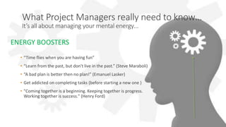 UPrince: Less Stress, More Success
What Project Managers really need to know…
It’s all about managing your mental energy…
• “Time flies when you are having fun”
• “Learn from the past, but don't live in the past.” (Steve Maraboli)
• “A bad plan is better then no plan!” (Emanuel Lasker)
• Get addicted on completing tasks (before starting a new one )
• "Coming together is a beginning. Keeping together is progress.
Working together is success." (Henry Ford)
ENERGY BOOSTERS
 