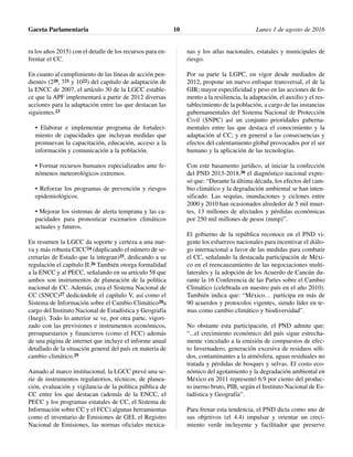 ra los años 2015) con el detalle de los recursos para en-
frentar el CC.
En cuanto al cumplimiento de las líneas de acción pen-
dientes (220, 721 y 1022) del capítulo de adaptación de
la ENCC de 2007, el artículo 30 de la LGCC estable-
ce que la APF implementará a partir de 2012 diversas
acciones para la adaptación entre las que destacan las
siguientes.23
• Elaborar e implementar programa de fortaleci-
miento de capacidades que incluyan medidas que
promuevan la capacitación, educación, acceso a la
información y comunicación a la población.
• Formar recursos humanos especializados ante fe-
nómenos meteorológicos extremos.
• Reforzar los programas de prevención y riesgos
epidemiológicos.
• Mejorar los sistemas de alerta temprana y las ca-
pacidades para pronosticar escenarios climáticos
actuales y futuros.
En resumen la LGCC da soporte y certeza a una nue-
va y más robusta CICC24 (duplicando el número de se-
cretarías de Estado que la integran)25, dedicando a su
regulación el capítulo II.26 También otorga formalidad
a la ENCC y al PECC, señalando en su artículo 58 que
ambos son instrumentos de planeación de la política
nacional de CC. Además, crea el Sistema Nacional de
CC (SNCC)27 dedicándole el capítulo V, así como el
Sistema de Información sobre el Cambio Climático28a
cargo del Instituto Nacional de Estadística y Geografía
(Inegi). Todo lo anterior se ve, por otra parte, vigori-
zado con las previsiones e instrumentos económicos,
presupuestarios y financieros (como el FCC) además
de una página de internet que incluye el informe anual
detallado de la situación general del país en materia de
cambio climático.29
Aunado al marco institucional, la LGCC prevé una se-
rie de instrumentos regulatorios, técnicos, de planea-
ción, evaluación y vigilancia de la política pública de
CC entre los que destacan (además de la ENCC, el
PECC y los programas estatales de CC, el Sistema de
Información sobre CC y el FCC) algunas herramientas
como el inventario de Emisiones de GEI, el Registro
Nacional de Emisiones, las normas oficiales mexica-
nas y los atlas nacionales, estatales y municipales de
riesgo.
Por su parte la LGPC, en vigor desde mediados de
2012, propone un nuevo enfoque transversal, el de la
GIR; mayor especificidad y peso en las acciones de fo-
mento a la resiliencia, la adaptación, el auxilio y el res-
tablecimiento de la población, a cargo de las instancias
gubernamentales del Sistema Nacional de Protección
Civil (SNPC) así un conjunto prioridades guberna-
mentales entre las que destaca el conocimiento y la
adaptación al CC; y en general a las consecuencias y
efectos del calentamiento global provocados por el ser
humano y la aplicación de las tecnologías.
Con este basamento jurídico, al iniciar la confección
del PND 2013-2018,30 el diagnóstico nacional expre-
só que: “Durante la última década, los efectos del cam-
bio climático y la degradación ambiental se han inten-
sificado. Las sequías, inundaciones y ciclones entre
2000 y 2010 han ocasionados alrededor de 5 mil muer-
tes, 13 millones de afectados y pérdidas económicas
por 250 mil millones de pesos (mmp)”.
El gobierno de la república reconoce en el PND vi-
gente los esfuerzos nacionales para incentivar el diálo-
go internacional a favor de las medidas para combatir
el CC, señalando la destacada participación de Méxi-
co en el reencauzamiento de las negociaciones multi-
laterales y la adopción de los Acuerdo de Cancún du-
rante la 16 Conferencia de las Partes sobre el Cambio
Climático (celebrada en nuestro país en el año 2010).
También indica que: “México… participa en más de
90 acuerdos y protocolos vigentes, siendo líder en te-
mas como cambio climático y biodiversidad”.
No obstante esta participación, el PND admite que:
“...el crecimiento económico del país sigue estrecha-
mente vinculado a la emisión de compuestos de efec-
to Invernadero, generación excesiva de residuos sóli-
dos, contaminantes a la atmósfera, aguas residuales no
tratada y pérdidas de bosques y selvas. El costo eco-
nómico del agotamiento y la degradación ambiental en
México en 2011 representó 6.9 por ciento del produc-
to inerno bruto, PIB, según el Instituto Nacional de Es-
tadística y Geografía”.
Para frenar esta tendencia, el PND dicta como uno de
sus objetivos (el 4.4) impulsar y orientar un creci-
miento verde incluyente y facilitador que preserve
Gaceta Parlamentaria Lunes 1 de agosto de 201610
 