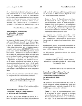 DE LA SECRETARÍA DE GOBERNACIÓN, CON LA QUE RE-
MITE CONTESTACIÓN DE LA SSA AL PUNTO DE ACUERDO
POR EL QUE SE EXHORTA AL TITULAR DE ESA DEPENDEN-
CIA A ESTABLECER UN PROGRAMA PARA MODERNIZAR EL
SISTEMA DE ABASTO, RESGUARDO Y DISPENSACIÓN DE
MEDICAMENTOS A FIN DE ERRADICAR FORMAS DE SUS-
TRACCIÓN ILEGAL, QUE PERJUDICAN LA CALIDAD EN LA
ATENCIÓN Y A LOS USUARIOS DE LOS SERVICIOS DE SALUD
Ciudad de México, a 14 de junio de 2016.
Integrantes de la Mesa Directiva
De la Comisión Permanente
Del Congreso de la Unión
Presentes
En respuesta al oficio número DGPL 63-II-7-928 sig-
nado por el diputado Edmundo Javier Bolaños Agui-
lar, entonces vicepresidente de la Mesa Directiva de la
Cámara de Diputados del honorable Congreso de la
Unión, me permito remitir para los fines procedentes,
copia del similar número UCVPS/1277/2016 suscrito
por el doctor Ernesto Héctor Monroy Yurrieta, titular
de la Unidad Coordinadora de Vinculación y Partici-
pación Social de la Secretaría de Salud, así como de su
anexo, mediante los cuales responde el punto de acuer-
do por el que se exhorta al titular de esa dependencia
a implementar un programa para modernizar el siste-
ma de abasto, resguardo y dispensación de medica-
mentos en las instituciones a su cargo, a fin de erradi-
car su robo y otras formas de sustracción ilegal que
constituyen prácticas perjudiciales en contra de la ca-
lidad del servicio y de los usuarios de los servicios de
salud.
Sin otro particular, aprovecho la ocasión para reiterar-
les la seguridad de mi consideración distinguida.
Maestro Valentín Martínez Garza (rúbrica)
Titular de la Unidad de Enlace Legislativo
México, DF, a 5 de julio de 2016.
Maestro Valentín Martínez Garza
Titular de la Unidad de Enlace Legislativo
De la Secretaría de Gobernación
Me refiero al oficio SELAP/UEL/311/980/16, de fe-
cha 18 de mayo de 2016, mediante el cual informó que
en la sesión de la Cámara de Diputados, celebrada el
día 29 de abril del 2016, se aprobó el punto de acuer-
do, que a continuación se transcribe:
Único. La Cámara de Diputados exhorta al titular
de la Secretaría de Salud a implantar un programa
para modernizar el sistema de abasto, resguardo y
dispensación de medicamentos en las instituciones
a su cargo, a fin de erradicar su robo y otras formas
de sustracción ilegal que constituyen prácticas per-
judiciales en contra de la calidad del servicio y de
los usuarios de los servicios de salud.
Al respecto me permito acompañar oficio
SIDSS/CAS/0459/2016, suscrito por la actuaria San-
dra Orcí Gutiérrez, coordinadora de asesores de la
Subsecretaría de Integración y Desarrollo del Sector
Salud.
Con base en lo anterior he de agradecer su amable in-
tervención a efecto de remitir esta información al ór-
gano legislativo para su desahogo.
Sin otro particular, aprovecho la ocasión para enviarle
un cordial saludo.
Atentamente
Doctor Ernesto Héctor Monroy Yurrieta (rúbrica)
Titular de la Unidad Coordinadora de Vinculación y
Participación Social
Ciudad de México, a 27 de junio de 2016.
Doctor Ernesto Héctor Monroy Yurrieta
Titular de la Unidad Coordinadora de
Vinculación y Participación Social
De la Secretaría de Salud
Presente
Me refiero a su oficio número UCVPS/118S12016, re-
ferente al punto de acuerdo aprobado en la sesión de la
Cámara de Diputados celebrada el pasado 29 de abril
de 2016, que a continuación se detalla:
Único. La Cámara de Diputados exhorta al titular
de la Secretaría de Salud a implantar un programa
para modernizar el sistema de abasto, resguardo y
dispensación de medicamentos en las instituciones
a su cargo, a fin de erradicar su robo y otras formas
Lunes 1 de agosto de 2016 Gaceta Parlamentaria21
 