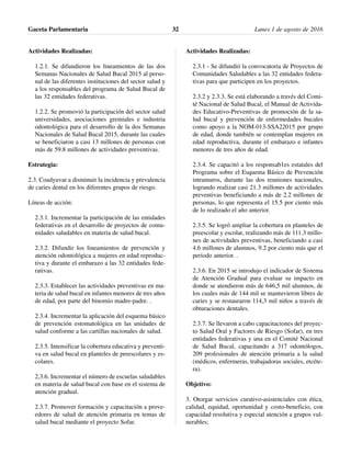Actividades Realizadas:
1.2.1. Se difundieron los lineamientos de las dos
Semanas Nacionales de Salud Bucal 2015 al perso-
nal de las diferentes instituciones del sector salud y
a los responsables del programa de Salud Bucal de
las 32 entidades federativas.
1.2.2. Se promovió la participación del sector salud
universidades, asociaciones gremiales e industria
odontológica para el desarrollo de la dos Semanas
Nacionales de Salud Bucal 2015, durante las cuales
se beneficiaron a casi 13 millones de personas con
más de 59.8 millones de actividades preventivas.
Estrategia:
2.3. Coadyuvar a disminuir la incidencia y prevalencia
de caries dental en los diferentes grupos de riesgo.
Líneas de acción:
2.3.1. Incrementar la participación de las entidades
federativas en el desarrollo de proyectos de comu-
nidades saludables en materia de salud bucal.
2.3.2. Difundir los lineamientos de prevención y
atención odontológica a mujeres en edad reproduc-
tiva y durante el embarazo a las 32 entidades fede-
rativas.
2.3.3. Establecer las actividades preventivas en ma-
teria de salud bucal en infantes menores de tres años
de edad, por parte del binomio madre-padre. .
2.3.4. Incrementar la aplicación del esquema básico
de prevención estomatológica en las unidades de
salud conforme a las cartillas nacionales de salud.
2.3.5. Intensificar la cobertura educativa y preventi-
va en salud bucal en planteles de preescolares y es-
colares.
2,3.6. Incrementar el número de escuelas saludables
en materia de salud bucal con base en el sistema de
atención gradual.
2.3.7. Promover formación y capacitación a prove-
edores de salud de atención primaria en temas de
salud bucal mediante el proyecto Sofar.
Actividades Realizadas:
2.3.1 - Se difundió la convocatoria de Proyectos de
Comunidades Saludables a las 32 entidades federa-
tivas para que participen en los proyectos.
2.3.2 y 2.3.3. Se está elaborando a través del Comi-
té Nacional de Salud Bucal, el Manual de Activida-
des Educativo-Preventivas de promoción de la sa-
lud bucal y prevención de enfermedades bucales
como apoyo a la NOM-013-SSA22015 por grupo
de edad, donde también se contemplan mujeres en
edad reproductiva, durante el embarazo e infantes
menores de tres años de edad.
2.3.4. Se capacitó a los responsab1es estatales del
Programa sobre el Esquema Básico de Prevención
intramuros, durante las dos reuniones nacionales,
logrando realizar casi 21.3 millones de actividades
preventivas beneficiando a más de 2.2 millones de
personas, lo que representa el 15.5 por ciento más
de lo realizado el año anterior.
2.3.5. Se logró ampliar la cobertura en planteles de
preescolar y escolar, realizando más de 111.3 millo-
nes de actividades preventivas, beneficiando a casi
4.6 millones de alumnos, 9.2 por ciento más que el
periodo anterior. .
2.3.6. En 2015 se introdujo el indicador de Sistema
de Atención Gradual para evaluar su impacto en
donde se atendieron más de 646,5 mil alumnos, de
los cuales más de 144 mil se mantuvieron libres de
caries y se restauraron 114,3 mil niños a través de
obturaciones dentales.
2.3.7. Se llevaron a cabo capacitaciones del proyec-
to Salud Oral y Factores de Riesgo (Sofar), en tres
entidades federativas y una en el Comité Nacional
de Salud Bucal, capacitando a 317 odontólogos,
209 profesionales de atención primaria a la salud
(médicos, enfermeras, trabajadoras sociales, etcéte-
ra).
Objetivo:
3. Otorgar servicios curativo-asistenciales con ética,
calidad, equidad, oportunidad y costo-beneficio, con
capacidad resolutiva y especial atención a grupos vul-
nerables;
Gaceta Parlamentaria Lunes 1 de agosto de 201632
 