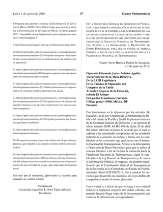 8 Programa para prevenir y eliminar la Discriminación en la Ciu-
dad de México PAPED 2016-2018. Consejo para prevenir y elimi-
nar la Discriminación de la Ciudad de México (Copred), páginas
10-11. Consultable en http://copred.cdmx.gob.mx/programas-estu-
dios-e-informes/paped-3/
9 http://observatoriomujeres.iedf.org.mx/observatorio.index.html
10 http://copred.cdmx.gob.mx/comunicacion-y-prensa/pronuncia-
mientos/pronunciamientos-2016/coprede-inmujeres-cdmx-mani-
fiestan-su-preocupacion-por-la-criminalizacion-de-mujeres-por-
su-apariencia/
11 http://copred.cdmx.gob.mx/comunicacion-y-prensa/pronuncia-
mientos/pronunciamientos2016/mujeres-quienes-mas-han-denun-
ciado-discriminacion-ante-el-copred/
12 http://copred.cdmx.gob.mx/comunicacion-y-prensa/pronuncia-
mientos/pronunciamientos-2015/ladiscriminacion-a-las-mujeres-
deriva-en-violencia-siendo-la-apariencia-una-causal
13 http://copred.cdmx.gob.mx/comunicacion-y-prensa/pronuncia-
mientos/pronunciamientos-2015/copredreconoce-el-enfoque-de-
derechos-humanos-con-el-cual-el-tsjdf-resolvio-el-caso-de-una-
nina-transgenero/
14 http://copred.cdmx.gob.mx/comunicacion-y-prensa/pronuncia-
mientos/pronunciamientos-2015/copredse-pronuncia-por-frenar-
las-agresiones-a-lesbianas/
15 http://copred.cdmx.gob.mx/comunicacion-y-prensa/pronuncia-
míentos/pronunciamientos
2013/copred-se-pronuncia-por-una-cultura-social-que-elimine-
practicas-que-impiden-a-las-mujeres-el-pleno-disfrute-desus-de-
rechos/
16 http://eopred.edmx.gob.mx/comunicacion-y-prensa/pronuncia-
mientos/pronunciamientos-2013/en-elmarco-del-dia-internacio-
nal-del-trabajo-domestico-eopred-se-pronuncia-por-el-reconoci-
miento-de-una-actividad-en-la-que-sigue-imperando-la-discrimin
acion/
Sin más por el momento, aprovecho la ocasión para
enviarle un cordial saludo.
Atentamente
Licenciada Jaqueline L’Hoist Tapia (rúbrica)
Presidenta
DE LA SECRETARÍA GENERAL DE GOBIERNO DE PUEBLA,
CON LA QUE REMITE CONTESTACIÓN AL PUNTO DE ACUER-
DO POR EL CUAL SE EXHORTA A LAS AUTORIDADES DE LAS
ENTIDADES FEDERATIVAS A CONCLUIR EN TIEMPO Y FOR-
MA CON LO ESTABLECIDO EN LOS CONVENIOS QUE REALI-
ZARON CON EL INSTITUTO NACIONAL DE TRANSPAREN-
CIA, ACCESO A LA INFORMACIÓN Y PROTECCIÓN DE
DATOS PERSONALES, PARA QUE SE UTILICE EL SISTEMA
INFOMEX A FIN DE FACILITAR LA TRANSICIÓN HACIA LA
PLATAFORMA NACIONAL DE TRANSPARENCIA
Cuatro Veces Heroica Puebla de Zaragoza,
a 7 de junio de 2016.
Diputado Edmundo Javier Bolaños Aguilar
Vicepresidente de la Mesa Directiva
De la LXIII Legislatura
De la Cámara de Diputados del
Congreso de la Unión
Avenida Congreso de la Unión 66,
colonia El Parque
Delegación Venustiano Carranza
Código postal 15960, México, DF
Presente
Con fundamento en lo dispuesto por los artículos 34,
fracción I, de la Ley Orgánica de la Administración Pú-
blica del estado de Puebla y 26 del Reglamento Interior
de la Secretaría General de Gobierno, y en atención al
oficio número DGPL 63-II-3-898 de fecha 29 de abril
del actual, referente al punto de acuerdo por el cual se
exhorta a las autoridades competentes de las entidades
federativas a concluir en tiempo y forma con lo esta-
blecido en los convenios que realizaron con el Institu-
to Nacional de Transparencia, Acceso a la Información
y Protección de Datos Personales, para que se utilice el
sistema Infomex, a fin de facilitar la transición hacia la
Plataforma Nacional de Transparencia, según lo esta-
blecido en la Ley General de Transparencia y Acceso a
la Información Pública; al respecto, me permito mani-
festarle que el Coordinador General de Transparencia
de la Secretaría de la Contraloría del Estado de Puebla,
mediante oficio CGT-038/2016, dio a conocer las ac-
ciones que desarrolla esa instancia, en cuyo ámbito de
competencia incide el asunto planteado.
En tal virtud, y a efecto de que se tenga a esta entidad
federativa impuesta respecto del citado exhorto, me
permito hacerle llegar copia de la documentación que
contiene la información correspondiente.
Lunes 1 de agosto de 2016 Gaceta Parlamentaria47
 
