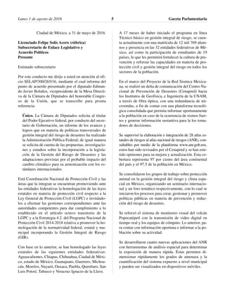 Ciudad de México, a 31 de mayo de 2016.
Licenciado Felipe Solís Acero (rúbrica)
Subsecretario de Enlace Legislativo y
Acuerdo Políticos
Presente
Estimado subsecretario
Por este conducto me dirijo a usted en atención al ofi-
cio SELAP/300/265/16, mediante el cual informa del
punto de acuerdo presentado por el diputado Edmun-
do Javier Bolaños, vicepresidente de la Mesa Directi-
va de la Cámara de Diputados del honorable Congre-
so de la Unión, que se transcribe para pronta
referencia:
Único. La Cámara de Diputados solicita al titular
del Poder Ejecutivo federal, por conducto del secre-
tario de Gobernación, un informe de los avances y
logros que en materia de políticas transversales de
gestión integral del riesgo de desastres ha realizado
la Administración Pública Federal; de igual manera
se solicita dé cuenta de las propuestas, investigacio-
nes y estudios sobre la incorporación a la legisla-
ción de la Gestión del Riesgo de Desastres y las
adaptaciones previstas por el probable impacto del
cambio climático para su armonización con los es-
tándares internacionales.
Está Coordinación Nacional de Protección Civil y las
áreas que la integran se encuentran promoviendo ante
las entidades federativas la homologación de las leyes
estatales en materia de protección civil respecto a la
Ley General de Protección Civil (LGPC) e invitándo-
los a efectuar las gestiones correspondientes ante las
autoridades competentes para dar cumplimiento a lo
establecido en el artículo octavo transitorio de la
LGPC y a la Estrategia 4.2. del Programa Nacional de
Protección Civil 2014-2018 relativa a promover la ho-
mologación de la normatividad federal, estatal y mu-
nicipal incorporando la Gestión Integral de Riesgo
(GIR).
Con base en lo anterior, se han homologado las leyes
estatales de las siguientes entidades federativas:
Aguascalientes, Chiapas, Chihuahua, Ciudad de Méxi-
co, estado de México, Guanajuato, Guerrero, Michoa-
cán, Morelos, Nayarit, Oaxaca, Puebla, Querétaro, San
Luis Potosí, Tabasco y Veracruz Ignacio de la Llave.
A 17 meses de haber iniciado el programa en línea
Técnico básico en gestión integral de riesgo, se cuen-
ta actualmente con una matrícula de 12 mil 769 alum-
nos y presencia en las 32 entidades federativas de Mé-
xico, así como la participación de estudiantes de 19
países, lo que les permitirá fortalecer la cultura de pre-
vención y reforzar las capacidades en materia de pro-
tección civil y gestión integral del riesgo en todos los
sectores de la población.
En el marco del Proyecto de la Red Sísmica Mexica-
na, se realizó un delta de comunicación del Centro Na-
cional de Prevención de Desastres (Cenapred) hacia
los Institutos de Geofísica, e Ingeniería de la UNAM,
a través de fibra óptica, con una redundancia de mi-
croondas, a fin de contar con una plataforma tecnoló-
gica consolidada que permita informar oportunamente
a la población en caso de la ocurrencia de sismos fuer-
tes y generar información sustantiva para la los toma-
dores de decisiones.
Se supervisó la elaboración e integración de 28 atlas es-
tatales de riesgos al atlas nacional de riesgos (ANR), con-
sultables por medio de la plataforma www.anr.gob.mx,
estos han sido revisados por el Cenapred y se han emi-
tido opiniones para su mejora y actualización. Esta co-
bertura representa 97 por ciento del área continental
del país y el 97.5 de la población en México.
Se consolidaron los grupos de trabajo sobre protección
animal en la gestión integral del riesgo y clima espa-
cial en México, organizando un seminario internacio-
nal y un foro temático respectivamente, con lo cual se
iniciaron los procesos para crear, gestionar y promover
políticas públicas en materia de prevención y reduc-
ción del riesgo de desastres.
Se reforzó el sistema de monitoreo visual del volcán
Popocatépetl con la transmisión de video digital en
tiempo real y los equipos de cómputo. Lo anterior, pa-
ra contar con información oportuna e informar a la po-
blación sobre su actividad.
Se desarrollaron cuatro nuevas aplicaciones del ANR
con herramientas de análisis espacial para determinar
la exposición de manera rápida. Éstas permiten di-
mensionar rápidamente los grados de amenaza y la
cuantificación del sistema expuesto a nivel municipal
y pueden ser visualizados en dispositivos móviles.
Lunes 1 de agosto de 2016 Gaceta Parlamentaria5
 