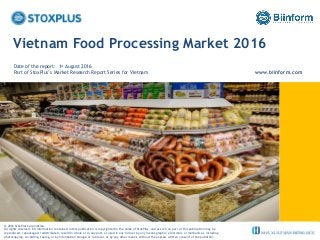 ‹#›
Vietnam Food Processing Market 2016
Date of the report: 1st August 2016
Part of StoxPlus’s Market Research Report Series for Vietnam www.biinform.com
@ 2016 StoxPlus Corporation.
All rights reserved. All information contained in this publication is copyrighted in the name of StoxPlus, and as such no part of this publication may be
reproduced, repackaged, redistributed, resold in whole or in any part, or used in any form or by any means graphic, electronic or mechanical, including
photocopying, recording, taping, or by information storage or retrieval, or by any other means, without the express written consent of the publisher.
 
