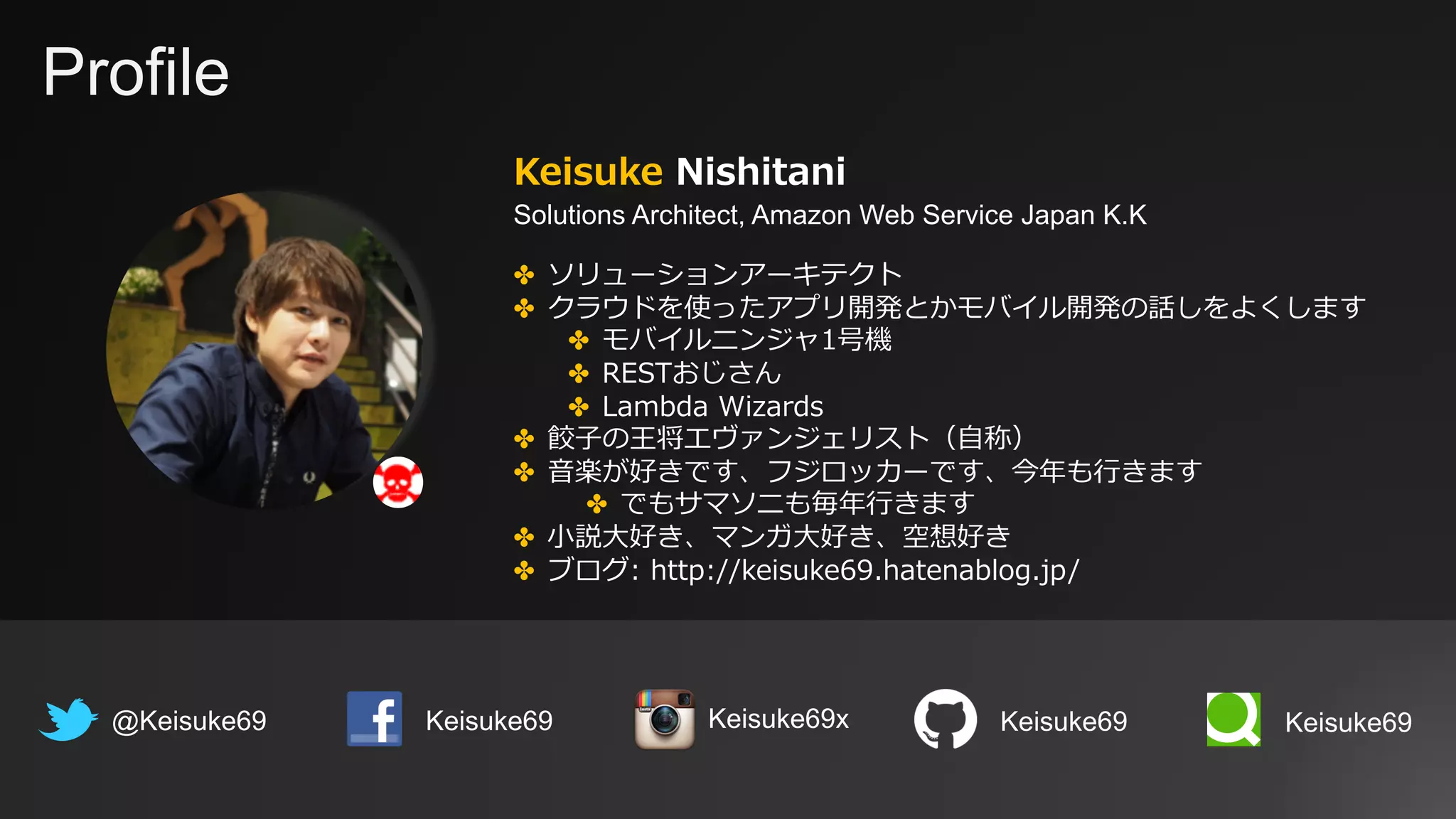 Profile
Keisuke Nishitani
Solutions Architect, Amazon Web Service Japan K.K
@Keisuke69 Keisuke69
✤ ソリューションアーキテクト
✤ クラウドを使ったアプリ開発とかモバイル開発の話しをよくします
✤ モバイルニンジャ1号機
✤ RESTおじさん
✤ Lambda Wizards
✤ 餃⼦の王将エヴァンジェリスト（⾃称）
✤ ⾳楽が好きです、フジロッカーです、今年も⾏きます
✤ でもサマソニも毎年⾏きます
✤ ⼩説⼤好き、マンガ⼤好き、空想好き
✤ ブログ: http://keisuke69.hatenablog.jp/
Keisuke69 Keisuke69Keisuke69x
 