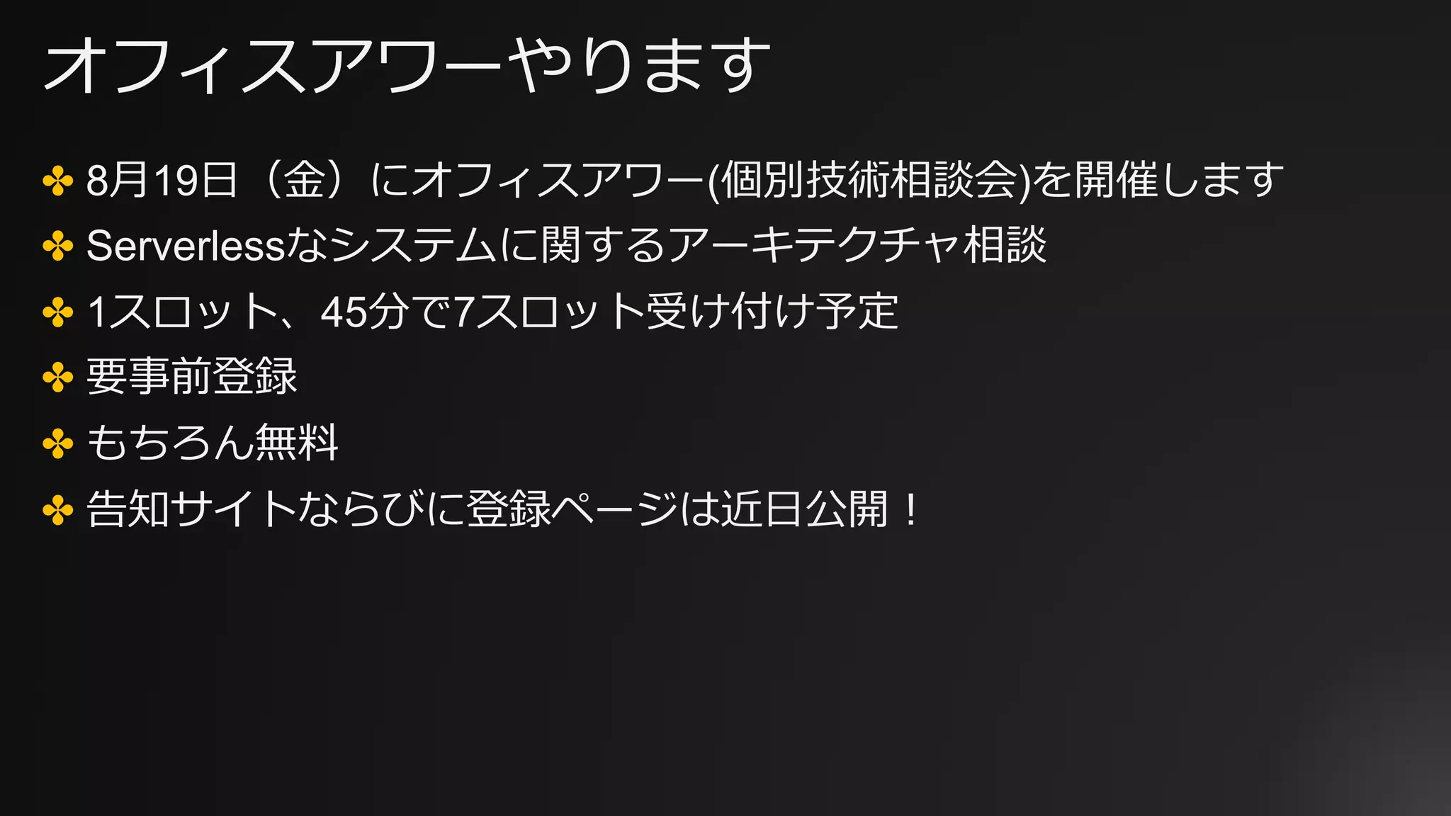 オフィスアワーやります
✤ 8⽉19⽇（⾦）にオフィスアワー(個別技術相談会)を開催します
✤ Serverlessなシステムに関するアーキテクチャ相談
✤ 1スロット、45分で7スロット受け付け予定
✤ 要事前登録
✤ もちろん無料
✤ 告知サイトならびに登録ページは近⽇公開！
 