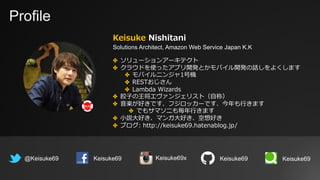 Profile
Keisuke Nishitani
Solutions Architect, Amazon Web Service Japan K.K
@Keisuke69 Keisuke69
✤ ソリューションアーキテクト
✤ クラウドを使ったアプリ開発とかモバイル開発の話しをよくします
✤ モバイルニンジャ1号機
✤ RESTおじさん
✤ Lambda Wizards
✤ 餃⼦の王将エヴァンジェリスト（⾃称）
✤ ⾳楽が好きです、フジロッカーです、今年も⾏きます
✤ でもサマソニも毎年⾏きます
✤ ⼩説⼤好き、マンガ⼤好き、空想好き
✤ ブログ: http://keisuke69.hatenablog.jp/
Keisuke69 Keisuke69Keisuke69x
 
