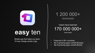 easy ten
Mobile app that helps you learn
10 new, foreign words a day
Users have learned
170 000 000+
new words
1 200 000+
downloads
• Featured in 85+ countries
• Top 5 grossing apps overall (Russia)
• Top 8 grossing apps overall (Brazil)
 