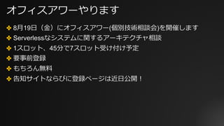 オフィスアワーやります
✤ 8⽉19⽇（⾦）にオフィスアワー(個別技術相談会)を開催します
✤ Serverlessなシステムに関するアーキテクチャ相談
✤ 1スロット、45分で7スロット受け付け予定
✤ 要事前登録
✤ もちろん無料
✤ 告知サイトならびに登録ページは近⽇公開！
 